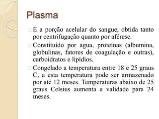 Plasma 
É a porção acelular do sangue, obtida tanto 
por centrifugação quanto por aférese. 
Constituído por agua, proteínas (albumina, 
globulinas, fatores de coagulação e outras), 
carboidratos e lipídios. 
Congelado a temperatura entre 18 e 25 graus 
C, a esta temperatura pode ser armazenado 
por até 12 meses. Temperaturas abaixo de 25 
graus Celsius aumenta a validade para 24 
meses. 
 