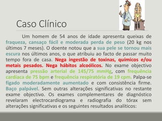 Caso Clínico
Um homem de 54 anos de idade apresenta queixas de
fraqueza, cansaço fácil e moderada perda de peso (20 kg nos
últimos 7 meses). O doente notou que a sua pele se tornou mais
escura nos últimos anos, o que atribuiu ao facto de passar muito
tempo fora de casa. Nega ingestão de toxinas, químicos e/ou
metais pesados. Nega hábitos alcoólicos. No exame objectivo
apresenta pressão arterial de 145/75 mmHg, com frequência
cardíaca de 75 bpm e frequência respiratória de 19 cpm. Palpa-se
fígado moderadamente aumentado e com consistência firme.
Baço palpável. Sem outras alterações significativas no restante
exame objectivo. Os exames complementares de diagnóstico
revelaram electrocardiograma e radiografia do tórax sem
alterações significativas e os seguintes resultados analíticos:
 