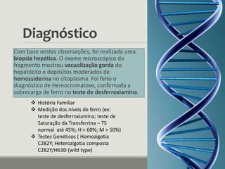 Diagnóstico
Com base nestas observações, foi realizada uma
biopsia hepática. O exame microscópico do
fragmento mostrou vacuolização gorda do
hepatócito e depósitos moderados de
hemossiderina no citoplasma. Foi feito o
diagnóstico de Hemocromatose, confirmada a
sobrecarga de ferro no teste de desferroxiamina.
 História Familiar
 Medição dos níveis de ferro (ex:
teste de desferroxiamina; teste de
Saturação da Transferrina – TS
normal até 45%; H > 60%; M > 50%)
 Testes Genéticos ( Homozigotia
C282Y; Heterozigotia composta
C282Y/H63D (wild type)
 