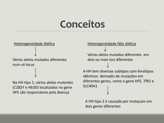 Conceitos
Heterogeneidade Alélica
Vários alelos mutados diferentes
num só locus
Na HH tipo 1, vários alelos mutantes
(C282Y e H63D) localizados no gene
HFE são responsáveis pela doença
Heterogeneidade Não Alélica
Vários alelos mutados diferentes em
dois ou mais loci diferentes
A HH tem diversos subtipos com fenótipos
idênticos derivado de mutações em
diferentes genes, como o gene HFE, TfR2 e
SLC40A1
A HH tipo 2 é causada por mutaçoes em
dois genes diferentes
 