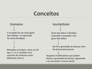 Conceitos
Pleiotropismo
A mutação de um único gene
tem reflexos na expressão
de vários fenótipos
Mutações num gene, como na HH
tipo 1, 3 e 4, resultam num
conjunto de sintomas muito
diferentes entre si
Gene Modificador
Gene que altera o fenótipo
associado a mutações num
gene não-alélico
Na HH a gravidade da doença varia
de pessoa para pessoa
Há genes modificadores que podem
afectar a gravidade da doença, agravando-
a ou tornando-a menos severa
 
