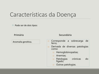 Características da Doença
 Pode ser de dois tipos:
Primária Secundária
 Corresponde a sobrecarga de
ferro;
 Derivada de diversas patologias
como:
 Hemoglobinopatias;
 Anemias;
 Patologias crónicas do
fígado;
 Outras patologias.
Anomalia genética.
 