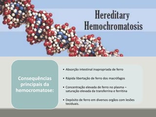 • Absorção intestinal inapropriada de ferro
• Rápida libertação de ferro dos macrófagos
• Concentração elevada de ferro no plasma –
saturação elevada da transferrina e ferritina
• Depósito de ferro em diversos orgãos com lesões
teciduais.
Consequências
principais da
hemocromatose:
 
