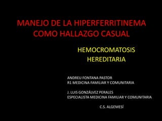 MANEJO DE LA HIPERFERRITINEMA
   COMO HALLAZGO CASUAL
                HEMOCROMATOSIS
                  HEREDITARIA

           ANDREU FONTANA PASTOR
           R1 MEDICINA FAMILIAR Y COMUNITARIA

           J. LUIS GONZÁLVEZ PERALES
           ESPECIALISTA MEDICINA FAMILIAR Y COMUNITARIA

                           C.S. ALGEMESÍ
 