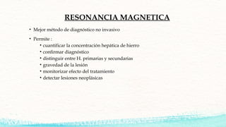 RESONANCIA MAGNETICA
• Mejor método de diagnóstico no invasivo
• Permite :
• cuantificar la concentración hepática de hier...