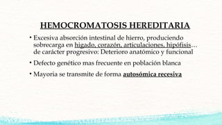 HEMOCROMATOSIS HEREDITARIA
• Excesiva absorción intestinal de hierro, produciendo
sobrecarga en higado, corazón, articulac...