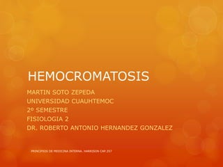 HEMOCROMATOSIS
MARTIN SOTO ZEPEDA
UNIVERSIDAD CUAUHTEMOC
2º SEMESTRE
FISIOLOGIA 2
DR. ROBERTO ANTONIO HERNANDEZ GONZALEZ
PRINCIPIOS DE MEDICINA INTERNA. HARRISON CAP.357
 
