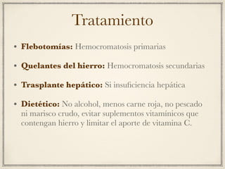 Tratamiento
• Flebotomías: Hemocromatosis primarias
• Quelantes del hierro: Hemocromatosis secundarias
• Trasplante hepático: Si insuﬁciencia hepática
• Dietético: No alcohol, menos carne roja, no pescado
ni marisco crudo, evitar suplementos vitamínicos que
contengan hierro y limitar el aporte de vitamina C.
 