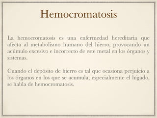 Hemocromatosis
La hemocromatosis es una enfermedad hereditaria que
afecta al metabolismo humano del hierro, provocando un
acúmulo excesivo e incorrecto de este metal en los órganos y
sistemas.
Cuando el depósito de hierro es tal que ocasiona perjuicio a
los órganos en los que se acumula, especialmente el hígado,
se habla de hemocromatosis.
 