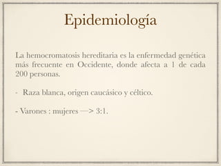 Epidemiología
La hemocromatosis hereditaria es la enfermedad genética
más frecuente en Occidente, donde afecta a 1 de cada
200 personas.
- Raza blanca, origen caucásico y céltico.
- Varones : mujeres —> 3:1.
 