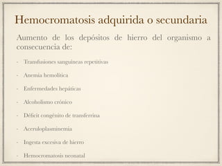 Hemocromatosis adquirida o secundaria
Aumento de los depósitos de hierro del organismo a
consecuencia de:
- Transfusiones sanguíneas repetitivas
- Anemia hemolítica
- Enfermedades hepáticas
- Alcoholismo crónico
- Déﬁcit congénito de transferrina
- Aceruloplasminemia
- Ingesta excesiva de hierro
- Hemocromatosis neonatal
 