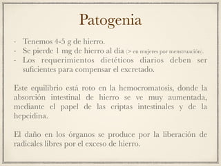 Patogenia
- Tenemos 4-5 g de hierro.
- Se pierde 1 mg de hierro al día (> en mujeres por menstruación).
- Los requerimientos dietéticos diarios deben ser
suﬁcientes para compensar el excretado.
Este equilibrio está roto en la hemocromatosis, donde la
absorción intestinal de hierro se ve muy aumentada,
mediante el papel de las criptas intestinales y de la
hepcidina.
El daño en los órganos se produce por la liberación de
radicales libres por el exceso de hierro.
 
