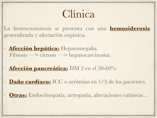 Clínica
La hemocromatosis se presenta con una hemosiderosis
generalizada y afectación orgánica.
- Afección hepática: Hepatomegalia.
Fibrosis —> cirrosis —> hepatocarcinoma.
- Afección pancreática: DM 2 en el 50-60%
- Daño cardiaco: ICC o arritmias en 1/3 de los pacientes.
- Otras: Endocrinopatía, artropatía, alteraciones cutáneas…
 