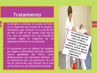 Tratamiento
• Va dirigido a eliminar el exceso de hierro
  en el organismo por medio de la sangría o
  flebotomía que consiste en la extracción
  de 450 a 500 ml de sangre (250 mg de
  Fe), que se repiten con una frecuencia
  variable según la magnitud de los
  depósitos de hierro en el paciente.

• En pacientes que no toleran las sangrías
  por alguna enfermedad asociada, pueden
  usarse quelantes del hierro como
  deferroxamina que permiten eliminar, si
  se administran por vía parenteral 10 a 20
  mg de hierro/día una fracción de lo que
  se moviliza con una flebotomía semanal.
 