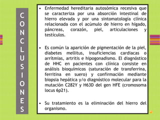 • Enfermedad hereditaria autosómica recesiva que
      se caracteriza por una absorción intestinal de
C     hierro elevada y por una sintomatología clínica
O     relacionada con el acúmulo de hierro en hígado,
      páncreas, corazón, piel, articulaciones y
N     testículos.
C
    • Es común la aparición de pigmentación de la piel,
L     diabetes mellitus, insuficiencias cardiacas o
U     arrítmias, artritis e hipogonadismo. El diagnóstico
      de HHC en pacientes con clínica consiste en
S     análisis bioquímicos (saturación de transferrina,
I     ferritina en suero) y confirmación mediante
      biopsia hepática y/o diagnóstico molecular para la
O     mutación C282Y y H63D del gen HFE (cromosoma
      locus 6p21).
N
E   • Su tratamiento es la eliminación del hierro del
S     organismo.
 