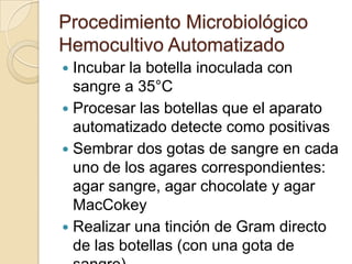 Procedimiento Microbiológico
Hemocultivo Automatizado
 Incubar la botella inoculada con
  sangre a 35°C
 Procesar las botellas que el aparato
  automatizado detecte como positivas
 Sembrar dos gotas de sangre en cada
  uno de los agares correspondientes:
  agar sangre, agar chocolate y agar
  MacCokey
 Realizar una tinción de Gram directo
  de las botellas (con una gota de
 