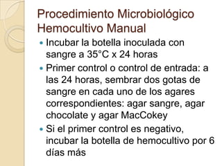 Procedimiento Microbiológico
Hemocultivo Manual
 Incubar la botella inoculada con
  sangre a 35°C x 24 horas
 Primer control o control de entrada: a
  las 24 horas, sembrar dos gotas de
  sangre en cada uno de los agares
  correspondientes: agar sangre, agar
  chocolate y agar MacCokey
 Si el primer control es negativo,
  incubar la botella de hemocultivo por 6
  días más
 