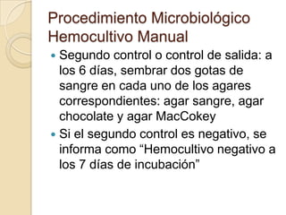 Procedimiento Microbiológico
Hemocultivo Manual
 Segundo control o control de salida: a
  los 6 días, sembrar dos gotas de
  sangre en cada uno de los agares
  correspondientes: agar sangre, agar
  chocolate y agar MacCokey
 Si el segundo control es negativo, se
  informa como “Hemocultivo negativo a
  los 7 días de incubación”
 
