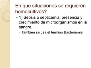 En que situaciones se requieren
hemocultivos?
   1) Sepsis o septicemia: presencia y
    crecimiento de microorganismos en la
    sangre.
    ◦ También se usa el término Bacteriemia
 