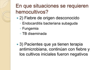 En que situaciones se requieren
hemocultivos?
   2) Fiebre de origen desconocido
    ◦ Endocarditis bacteriana subaguda
    ◦ Fungemia
    ◦ TB diseminada

   3) Pacientes que ya tienen terapia
    antimicrobiana, continúan con fiebre y
    los cultivos iniciales fueron negativos
 
