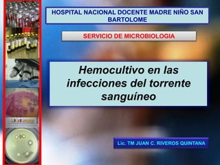 Lic. TM JUAN C. RIVEROS QUINTANA
HOSPITAL NACIONAL DOCENTE MADRE NIÑO SAN
BARTOLOME
SERVICIO DE MICROBIOLOGIA
Hemocultivo en las
infecciones del torrente
sanguíneo
 