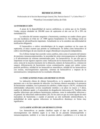 HEMOCULTIVOS
Profesionales de la Sección Bacteriología General, Dra. Patricia García C.* y Carlos Pérez C.*
*Pontificia Universidad Católica de Chile
1.0 INTRODUCCIÓN
A pesar de la disponibilidad de nuevos antibióticos, se estima que en los Estados
Unidos ocurren alrededor de 200.000 casos de septicemia al año con un 20 a 50% de
mortalidad (31).
La infección del torrente sanguíneo o bacteriemia, constituye un cuadro clínico grave
con una incidencia en Chile de 1,8 /1000 egresos hospitalarios (1). Sin embargo existe un
porcentaje de sub-notificación importante. Actualmente no se la considera una enfermedad de
notificación obligatoria.
El hemocultivo o cultivo microbiológico de la sangre constituye en los casos de
septicemia, el único examen que permite su confirmación. Se define como hemocultivo al
cultivo microbiológico de una muestra de sangre obtenida por una punción independiente.
En el último tiempo han ocurrido varios cambios, tales como el aumento del número
de pacientes inmunocomprometidos, la necesidad de aislar microorganismos no habituales
y el advenimiento de sistemas automatizados para los hemocultivos. Es por ello que es
importante revisar algunos aspectos como: Indicación de los hemocultivos, clasificación de
estos, toma de la muestra (momento de la obtención, número de hemocultivos, volumen de
sangre), diferenciación de bacteriemia versus contaminación, sangre por catéter versus
punción periférica, utilidad de los hemocultivos anaeróbicos, utilidad de los hemocultivos
con resinas, microorganismos especiales, sistemas de hemocultivos e impacto de la
automatización e interpretación de los resultados obtenidos.
1.1 INDICACIONES PARA LOS HEMOCULTIVOS
La indicación clásica de obtener hemocultivos, es la sospecha de bacteriemia en
pacientes con o sin foco aparente de infección. Los factores clásicos asociados a la presencia
de bacteriemia verdadera, son la presencia de calofríos y fiebre mayor a 38.3ºC, existencia de
enfermedades subyacentes severas (usualmente mortales a un plazo no mayor a 5 años),
cuadros de abdomen agudo y el antecedente de drogadicción intravenosa (3). También todas
aquellas infecciones que producen bacteriemias continuas, como la endocarditis infecciosa y
en general, las infecciones endovasculares (26). En los casos en que no existe alguno de estos
marcadores de bacteriemia o cuando el paciente ya está recibiendo antimicrobianos, la
probabilidad de aislar agentes infecciosos en hemocultivos disminuye en forma muy
significativa.
1.2 CLASIFICACIÓN DE LOS HEMOCULTIVOS
Los hemocultivos se pueden clasificar según el tipo de paciente, pues los
microorganismos son distintos según si se trata de un paciente inmunosuprimido o
inmunocompetente, también si se trata de pacientes adultos o pediátricos o si se trata de
 