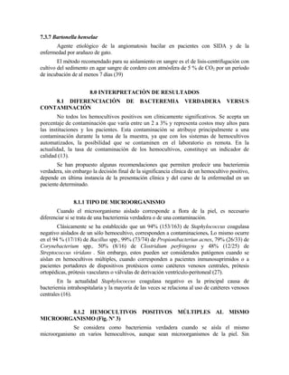 7.3.7 Bartonella henselae
Agente etiológico de la angiomatosis bacilar en pacientes con SIDA y de la
enfermedad por arañazo de gato.
El método recomendado para su aislamiento en sangre es el de lisis-centrifugación con
cultivo del sedimento en agar sangre de cordero con atmósfera de 5 % de CO2 por un período
de incubación de al menos 7 días (39)
8.0 INTERPRETACIÓN DE RESULTADOS
8.1 DIFERENCIACIÓN DE BACTEREMIA VERDADERA VERSUS
CONTAMINACIÓN
No todos los hemocultivos positivos son clínicamente significativos. Se acepta un
porcentaje de contaminación que varía entre un 2 a 3% y representa costos muy altos para
las instituciones y los pacientes. Esta contaminación se atribuye principalmente a una
contaminación durante la toma de la muestra, ya que con los sistemas de hemocultivos
automatizados, la posibilidad que se contaminen en el laboratorio es remota. En la
actualidad, la tasa de contaminación de los hemocultivos, constituye un indicador de
calidad (13).
Se han propuesto algunas recomendaciones que permiten predecir una bacteriemia
verdadera, sin embargo la decisión final de la significancia clínica de un hemocultivo positivo,
depende en última instancia de la presentación clínica y del curso de la enfermedad en un
paciente determinado.
8.1.1 TIPO DE MICROORGANISMO
Cuando el microorganismo aislado corresponde a flora de la piel, es necesario
diferenciar si se trata de una bacteriemia verdadera o de una contaminación.
Clásicamente se ha establecido que un 94% (153/163) de Staphylococcus coagulasa
negativo aislados de un sólo hemocultivo, corresponden a contaminaciones. Lo mismo ocurre
en el 94 % (17/18) de Bacillus spp., 99% (73/74) de Propionibacteriun acnes, 79% (26/33) de
Corynebacterium spp., 50% (8/16) de Clostridium perfringens y 48% (12/25) de
Streptococcus viridans . Sin embargo, estos pueden ser considerados patógenos cuando se
aíslan en hemocultivos múltiples, cuando corresponden a pacientes inmunosuprimidos o a
pacientes portadores de dispositivos protésicos como catéteres venosos centrales, prótesis
ortopédicas, prótesis vasculares o válvulas de derivación ventrículo-peritoneal (27).
En la actualidad Staphylococcus coagulasa negativo es la principal causa de
bacteriemia intrahospitalaria y la mayoría de las veces se relaciona al uso de catéteres venosos
centrales (16).
8.1.2 HEMOCULTIVOS POSITIVOS MÚLTIPLES AL MISMO
MICROORGANISMO (Fig. Nº 3)
Se considera como bacteriemia verdadera cuando se aísla el mismo
microorganismo en varios hemocultivos, aunque sean microorganismos de la piel. Sin
 