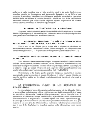 embargo, se debe considerar que el valor predictivo positivo de aislar Staphylococcus
coagulasa negativo en hemocultivos, está aumentando, llegando a ser de 26% en una
población de alto riesgo: transplantes de médula ósea, neoplasias hematológicas y pacientes
multi-invadidos en unidades de cuidados intensivos. Además un 26% de los pacientes con
bacteriemia verdadera por Staphylococcus coagulasa negativo diagnosticada por criterios
clínicos objetivos, tenían sólo un hemocultivo positivo (14).
8.1.3 TIEMPO DE INTERVALO HASTA LA POSITIVIDAD
En general los contaminantes, por encontrarse en bajo número, requieren un tiempo de
incubación prolongada (16). Sin embargo, esta variable no puede ser considerada por sí sola
como predictor de contaminación o bacteriemia verdadera.
8.1.4 HEMOCULTIVOS POSITIVOS MÁS UN CULTIVO DE SITIO
ESTÉRIL POSITIVO PARA EL MISMO MICROORGANISMO
Este es uno de los criterios que se utiliza para el diagnóstico confirmado de
bacteriemia relacionada a catéter venoso central, cuando en la punta del catéter se aísla en
un recuento significativo (<15 ufc) el mismo microorganismo que en el hemocultivo (21).
8.2 HEMOCULTIVOS OBTENIDOS A TRAVES DE CATETERES VENOSOS
CENTRALES
En la actualidad el método recomendado para el diagnóstico de infección relacionado a
catéteres venosos centrales, sin retiro del mismo, son los hemocultivos cuantitativos (21), que
consiste en la comparación entre los recuentos obtenidos por sangre periférica y de sangre por
el catéter. Se acepta que un de 5-10 veces más en la sangre por catéter que en la periferia tiene
un alto valor predictivo para bacteriemia relacionada al CVC (19, 20)(41,24).
Recientemente se ha descrito que los diferentes tiempos de incubación en sistemas
automatizados entre las muestras de sangre obtenida por el catéter y sangre obtenida por
punción periférica, podrían ser de utilidad en el diagnóstico de bacteriemia relacionada a
catéter (5,17).
8.3 INTERPRETACIÓN CLÍNICA DE LOS RESULTADOS DE
HEMOCULTIVOS
La presencia de un hemocultivo positivo debe interpretarse a la luz del cuadro clínico,
el agente aislado y el número de cultivos positivos, para así decidir cuan significativo puede
ser un resultado determinado. Cuando se aísla agentes como S. aureus, Enterobacterias, S.
pneumoniae, Micobacterias u hongos levaduriformes, la probabilidad de que representen una
infección verdadera es mayor al 90%. En cambio agentes tales como Corynebacterium spp.,
Bacillus spp. o Propionibacterium acnes no constituyen una bacteriemia verdadera en la gran
mayoría de los casos (38). La diferenciación de bacteriemia verdadera versus contaminación
para el caso de los Staphylococcus coagulasa negativa, ya ha sido analizada en un párrafo
anterior.
 