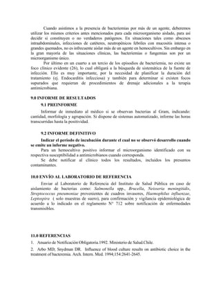 Cuando asistimos a la presencia de bacteriemias por más de un agente, deberemos
utilizar los mismos criterios antes mencionados para cada microorganismo aislado, para así
decidir si constituyen o no verdaderos patógenos. En situaciones tales como abscesos
intraabdominales, infecciones de catéteres, neutropénicos febriles con mucositis intensa o
grandes quemados, no es infrecuente aislar más de un agente en hemocultivos. Sin embargo en
la gran mayoría de las situaciones clínicas, las bacteriemias o fungemias son por un
microorganismo único.
Por último en un cuarto a un tercio de los episodios de bacteriemia, no existe un
foco clínico evidente (26), lo cual obligará a la búsqueda de sistemática de la fuente de
infección. Ello es muy importante, por la necesidad de planificar la duración del
tratamiento (ej. Endocarditis infecciosa) y también para determinar si existen focos
supurados que requieran de procedimientos de drenaje adicionales a la terapia
antimicrobiana.
9.0 INFORME DE RESULTADOS
9.1 PREINFORME
Informar de inmediato al médico si se observan bacterias al Gram, indicando:
cantidad, morfología y agrupación. Si dispone de sistemas automatizado, informe las horas
transcurridas hasta la positividad.
9.2 INFORME DEFINITIVO
Indicar el período de incubación durante el cual no se observó desarrollo cuando
se emite un informe negativo.
Para un hemocultivo positivo informar el microorganismo identificado con su
respectiva susceptibilidad a antimicrobianos cuando corresponda.
Se debe notificar al clínico todos los resultados, incluidos los presuntos
contaminantes.
10.0 ENVÍO AL LABORATORIO DE REFERENCIA
Enviar al Laboratorio de Referencia del Instituto de Salud Pública en caso de
aislamiento de bacterias como: Salmonella spp., Brucella, Neisseria meningitidis,
Streptococcus pneumoniae provenientes de cuadros invasores, Haemophilus influenzae,
Leptospira ( solo muestras de suero), para confirmación y vigilancia epidemiológica de
acuerdo a lo indicado en el reglamento N° 712 sobre notificación de enfermedades
transmisibles.
11.0 REFERENCIAS
1. Anuario de Notificación Obligatoria.1992. Ministerio de Salud.Chile.
2. Arbo MD; Snydman DR. Influence of blood culture results on antibiotic choice in the
treatment of bacteremia. Arch. Intern. Med. 1994;154:2641-2645.
 