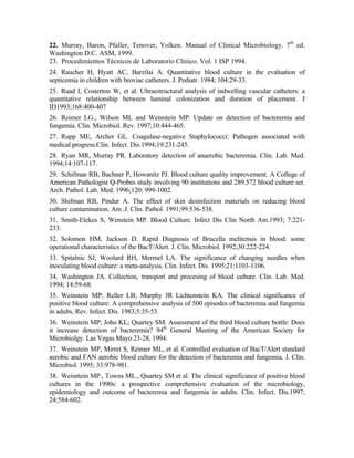 22. Murray, Baron, Pfaller, Tenover, Yolken. Manual of Clinical Microbiology. 7th
ed.
Washington D.C. ASM, 1999.
23. Procedimientos Técnicos de Laboratorio Clínico. Vol. 1 ISP 1994.
24. Raucher H, Hyatt AC, Barzilai A. Quantitative blood culture in the evaluation of
septicemia in children with broviac catheters. J. Pediatr. 1984; 104:29-33.
25. Raad I, Costerton W, et al. Ultraestructural analysis of indwelling vascular catheters: a
quantitative relationship between luminal colonization and duration of placement. J
ID1993;168:400-407
26. Reimer LG., Wilson ML and Weinstein MP. Update on detection of bacteremia and
fungemia. Clin. Microbiol. Rev. 1997;10:444-465.
27. Rupp ME, Archer GL. Coagulase-negative Staphylococci: Pathogen associated with
medical progress.Clin. Infect. Dis.1994;19:231-245.
28. Ryan MR, Murray PR. Laboratory detection of anaerobic bacteremia. Clin. Lab. Med.
1994;14:107-117.
29. Schifman RB, Bachner P, Howanitz PJ. Blood culture quality improvement. A College of
American Pathologist Q-Probes study involving 90 institutions and 289.572 blood culture set.
Arch. Pathol. Lab. Med. 1996;120: 999-1002.
30. Shifman RB, Pindur A. The effect of skin desinfection materials on reducing blood
culture contamination. Am .J. Clin. Pathol. 1991;99:536-538.
31. Smith-Elekes S, Wenstein MP. Blood Culture. Infect Dis Clin North Am.1993; 7:221-
233.
32. Solomon HM, Jackson D. Rapid Diagnosis of Brucella melitensis in blood: some
operational characteristics of the BacT/Alert. J. Clin. Microbiol. 1992;30:222-224.
33. Spitalnic SJ, Woolard RH, Mermel LA. The significance of changing needles when
inoculating blood culture: a meta-analysis. Clin. Infect. Dis. 1995;21:1103-1106.
34. Washington JA. Collection, transport and procesing of blood culture. Clin. Lab. Med.
1994; 14:59-68.
35. Weinstein MP; Reller LB; Murphy JR Lichtenstein KA. The clinical significance of
positive blood culture: A comprehensive analysis of 500 episodes of bacteremia and fungemia
in adults. Rev. Infect. Dis. 1983;5:35-53.
36. Weinstein MP; Joho KL; Quartey SM. Assessment of the third blood culture bottle: Does
it increase detection of bacteremia? 94th
General Meeting of the American Society for
Microbiolgy. Las Vegas Mayo 23-28, 1994.
37. Weinstein MP, Mirret S, Reimer ML, et al. Controlled evaluation of BacT/Alert standard
aerobic and FAN aerobic blood culture for the detection of bacteremia and fungemia. J. Clin.
Microbiol. 1995; 33:978-981.
38. Weisntein MP., Towns ML., Quartey SM et al. The clinical significance of positive blood
cultures in the 1990s: a prospective comprehensive evaluation of the microbiology,
epidemiology and outcome of bacteremia and fungemia in adults. Clin. Infect. Dis.1997;
24:584-602.
 