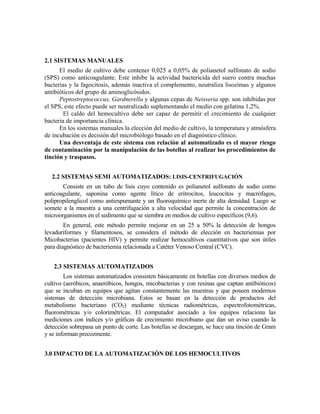 2.1 SISTEMAS MANUALES
El medio de cultivo debe contener 0,025 a 0,05% de polianetol sulfonato de sodio
(SPS) como anticoagulante. Este inhibe la actividad bactericida del suero contra muchas
bacterias y la fagocitosis, además inactiva el complemento, neutraliza lisozimas y algunos
antibióticos del grupo de aminoglicósidos.
Peptostreptococcus, Gardnerella y algunas cepas de Neisseria spp. son inhibidas por
el SPS, este efecto puede ser neutralizado suplementando el medio con gelatina 1,2%.
El caldo del hemocultivo debe ser capaz de permitir el crecimiento de cualquier
bacteria de importancia clínica.
En los sistemas manuales la elección del medio de cultivo, la temperatura y atmósfera
de incubación es decisión del microbiólogo basado en el diagnóstico clínico.
Una desventaja de este sistema con relación al automatizado es el mayor riesgo
de contaminación por la manipulación de las botellas al realizar los procedimientos de
tinción y traspasos.
2.2 SISTEMAS SEMI AUTOMATIZADOS: LISIS-CENTRIFUGACIÓN
Consiste en un tubo de lisis cuyo contenido es polianetol sulfonato de sodio como
anticoagulante, saponina como agente lítico de eritrocitos, leucocitos y macrófagos,
polipropilenglicol como antiespumante y un fluoroquímico inerte de alta densidad. Luego se
somete a la muestra a una centrifugación a alta velocidad que permite la concentración de
microorganismos en el sedimento que se siembra en medios de cultivo específicos (9,6).
En general, este método permite mejorar en un 25 a 50% la detección de hongos
levaduriformes y filamentosos, se considera el método de elección en bacteriemias por
Micobacterias (pacientes HIV) y permite realizar hemocultivos cuantitativos que son útiles
para diagnóstico de bacteriemia relacionada a Catéter Venoso Central (CVC).
2.3 SISTEMAS AUTOMATIZADOS
Los sistemas automatizados consisten básicamente en botellas con diversos medios de
cultivo (aeróbicos, anaeróbicos, hongos, micobacterias y con resinas que captan antibióticos)
que se incuban en equipos que agitan constantemente las muestras y que poseen modernos
sistemas de detección microbiana. Estos se basan en la detección de productos del
metabolismo bacteriano (CO2) mediante técnicas radiométricas, espectrofotométricas,
fluorométricas y/o colorimétricas. El computador asociado a los equipos relaciona las
mediciones con índices y/o gráficas de crecimiento microbiano que dan un aviso cuando la
detección sobrepasa un punto de corte. Las botellas se descargan, se hace una tinción de Gram
y se informan precozmente.
3.0 IMPACTO DE LA AUTOMATIZACIÓN DE LOS HEMOCULTIVOS
 