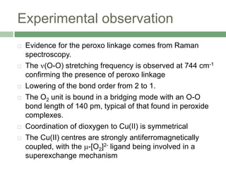 Experimental observation
 Evidence for the peroxo linkage comes from Raman
spectroscopy.
 The (O-O) stretching frequency is observed at 744 cm-1
confirming the presence of peroxo linkage
 Lowering of the bond order from 2 to 1.
 The O2 unit is bound in a bridging mode with an O-O
bond length of 140 pm, typical of that found in peroxide
complexes.
 Coordination of dioxygen to Cu(II) is symmetrical
 The Cu(II) centres are strongly antiferromagnetically
coupled, with the -[O2]2- ligand being involved in a
superexchange mechanism
 