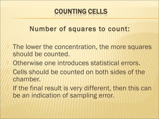 Number of squares to count: 
 The lower the concentration, the more squares 
should be counted. 
 Otherwise one introduces statistical errors. 
 Cells should be counted on both sides of the 
chamber. 
 If the final result is very different, then this can 
be an indication of sampling error. 
 
