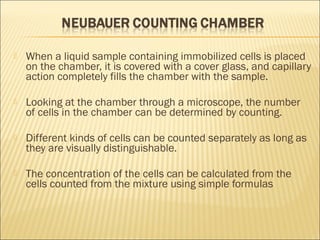 When a liquid sample containing immobilized cells is placed 
on the chamber, it is covered with a cover glass, and capillary 
action completely fills the chamber with the sample. 
 Looking at the chamber through a microscope, the number 
of cells in the chamber can be determined by counting. 
 Different kinds of cells can be counted separately as long as 
they are visually distinguishable. 
 The concentration of the cells can be calculated from the 
cells counted from the mixture using simple formulas 
 