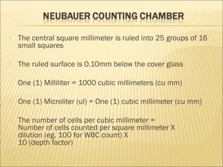  The central square millimeter is ruled into 25 groups of 16 
small squares 
 The ruled surface is 0.10mm below the cover glass 
 One (1) Milliliter = 1000 cubic millimeters (cu mm) 
 One (1) Microliter (ul) = One (1) cubic millimeter (cu mm) 
 The number of cells per cubic millimeter = 
Number of cells counted per square millimeter X 
dilution (eg. 100 for WBC count) X 
10 (depth factor) 
 