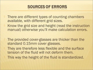  There are different types of counting chambers 
available, with different grid sizes. 
 Know the grid size and height (read the instruction 
manual) otherwise you’ll make calculation errors. 
 The provided cover-glasses are thicker than the 
standard 0.15mm cover glasses. 
 They are therefore less flexible and the surface 
tension of the fluid will not deform them. 
 This way the height of the fluid is standardized. 
 