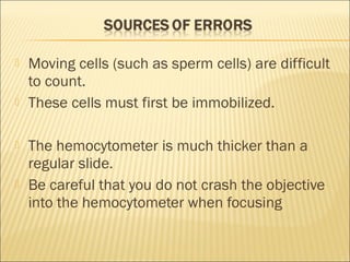  Moving cells (such as sperm cells) are difficult 
to count. 
 These cells must first be immobilized. 
 The hemocytometer is much thicker than a 
regular slide. 
 Be careful that you do not crash the objective 
into the hemocytometer when focusing 
 