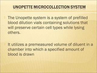  The Unopette system is a system of prefilled 
blood dilution vials containing solutions that 
will preserve certain cell types while lysing 
others. 
 It utilizes a premeasured volume of diluent in a 
chamber into which a specified amount of 
blood is drawn 
 