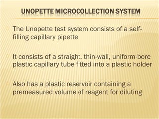  The Unopette test system consists of a self-filling 
capillary pipette 
 It consists of a straight, thin-wall, uniform-bore 
plastic capillary tube fitted into a plastic holder 
 Also has a plastic reservoir containing a 
premeasured volume of reagent for diluting 
 