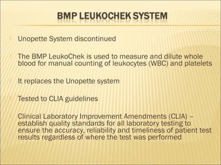  Unopette System discontinued 
 The BMP LeukoChek is used to measure and dilute whole 
blood for manual counting of leukocytes (WBC) and platelets 
 It replaces the Unopette system 
 Tested to CLIA guidelines 
 Clinical Laboratory Improvement Amendments (CLIA) – 
establish quality standards for all laboratory testing to 
ensure the accuracy, reliability and timeliness of patient test 
results regardless of where the test was performed 
 