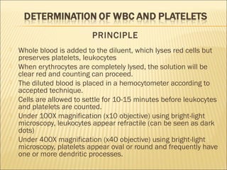 PRINCIPLE 
 Whole blood is added to the diluent, which lyses red cells but 
preserves platelets, leukocytes 
 When erythrocytes are completely lysed, the solution will be 
clear red and counting can proceed. 
 The diluted blood is placed in a hemocytometer according to 
accepted technique. 
 Cells are allowed to settle for 10-15 minutes before leukocytes 
and platelets are counted. 
 Under 100X magnification (x10 objective) using bright-light 
microscopy, leukocytes appear refractile (can be seen as dark 
dots) 
 Under 400X magnification (x40 objective) using bright-light 
microscopy, platelets appear oval or round and frequently have 
one or more dendritic processes. 
 