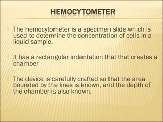  The hemocytometer is a specimen slide which is 
used to determine the concentration of cells in a 
liquid sample. 
 It has a rectangular indentation that that creates a 
chamber 
 The device is carefully crafted so that the area 
bounded by the lines is known, and the depth of 
the chamber is also known. 
 