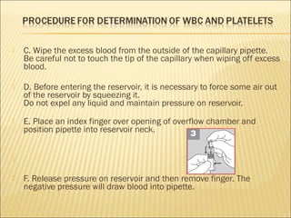  C. Wipe the excess blood from the outside of the capillary pipette. 
Be careful not to touch the tip of the capillary when wiping off excess 
blood. 
 D. Before entering the reservoir, it is necessary to force some air out 
of the reservoir by squeezing it. 
Do not expel any liquid and maintain pressure on reservoir. 
 E. Place an index finger over opening of overflow chamber and 
position pipette into reservoir neck. 
 
 F. Release pressure on reservoir and then remove finger. The 
negative pressure will draw blood into pipette. 
 