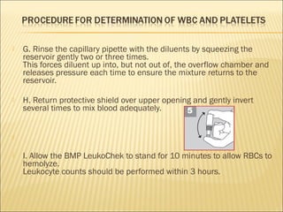  G. Rinse the capillary pipette with the diluents by squeezing the 
reservoir gently two or three times. 
This forces diluent up into, but not out of, the overflow chamber and 
releases pressure each time to ensure the mixture returns to the 
reservoir. 
 H. Return protective shield over upper opening and gently invert 
several times to mix blood adequately. 
 
 I. Allow the BMP LeukoChek to stand for 10 minutes to allow RBCs to 
hemolyze. 
Leukocyte counts should be performed within 3 hours. 
 
