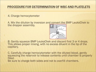  4. Charge hemocytometer 
 A. Mix the dilution by inversion and convert the BMP LeukoChek to 
the dropper assembly. 
 
 B. Gently squeeze BMP LeukoChek and discard first 3 or 4 drops. 
This allows proper mixing, with no excess diluent in the tip of the 
capillary. 
 C. Carefully charge hemocytometer with the diluted blood, gently 
squeezing the reservoir to release contents until chamber is properly 
filled. 
Be sure to charge both sides and not to overfill chambers. 
 