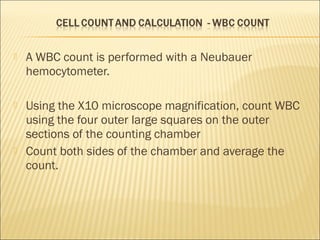  A WBC count is performed with a Neubauer 
hemocytometer. 
 Using the X10 microscope magnification, count WBC 
using the four outer large squares on the outer 
sections of the counting chamber 
 Count both sides of the chamber and average the 
count. 
 