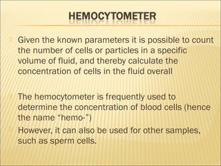  Given the known parameters it is possible to count 
the number of cells or particles in a specific 
volume of fluid, and thereby calculate the 
concentration of cells in the fluid overall 
 The hemocytometer is frequently used to 
determine the concentration of blood cells (hence 
the name “hemo-”) 
 However, it can also be used for other samples, 
such as sperm cells. 
 