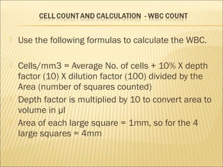  Use the following formulas to calculate the WBC. 
 Cells/mm3 = Average No. of cells + 10% X depth 
factor (10) X dilution factor (100) divided by the 
Area (number of squares counted) 
 Depth factor is multiplied by 10 to convert area to 
volume in μl 
 Area of each large square = 1mm, so for the 4 
large squares = 4mm 
 