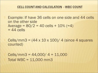  Example: If have 36 cells on one side and 44 cells 
on the other side 
Average = 80/2 = 40 cells + 10% (=4) 
= 44 cells 
 Cells/mm3 = (44 x 10 x 100)/ 4 (since 4 squares 
counted) 
 Cells/mm3 = 44,000/ 4 = 11,000 
 Total WBC = 11,000 mm3 
 
