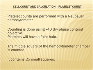  Platelet counts are performed with a Neubauer 
hemocytometer 
 Counting is done using x40 dry phase contrast 
objective. 
Platelets will have a faint halo. 
 The middle square of the hemocytometer chamber 
is counted. 
 It contains 25 small squares. 
 